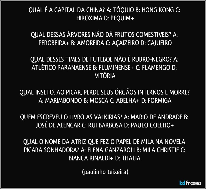 QUAL É A CAPITAL DA CHINA? A: TÓQUIO  B: HONG KONG  C: HIROXIMA  D: PEQUIM+

QUAL DESSAS ÁRVORES NÃO DÁ FRUTOS COMESTIVEIS? A: PEROBEIRA+  B: AMOREIRA  C: AÇAIZEIRO  D: CAJUEIRO

QUAL DESSES TIMES DE FUTEBOL NÃO É RUBRO-NEGRO?  A: ATLÉTICO PARANAENSE   B: FLUMINENSE+  C: FLAMENGO  D: VITÓRIA

QUAL INSETO, AO PICAR, PERDE SEUS ÓRGÃOS INTERNOS E MORRE? A: MARIMBONDO  B: MOSCA  C: ABELHA+  D: FORMIGA

QUEM ESCREVEU O LIVRO AS VALKIRIAS? A: MARIO DE ANDRADE  B: JOSÉ DE ALENCAR  C: RUI BARBOSA  D: PAULO COELHO+

QUAL O NOME DA ATRIZ QUE FEZ O PAPEL DE MILA NA NOVELA PICARA SONHADORA? A: ELENA GANZAROLI  B: MILA CHRISTIE  C: BIANCA RINALDI+  D: THALIA (paulinho teixeira)