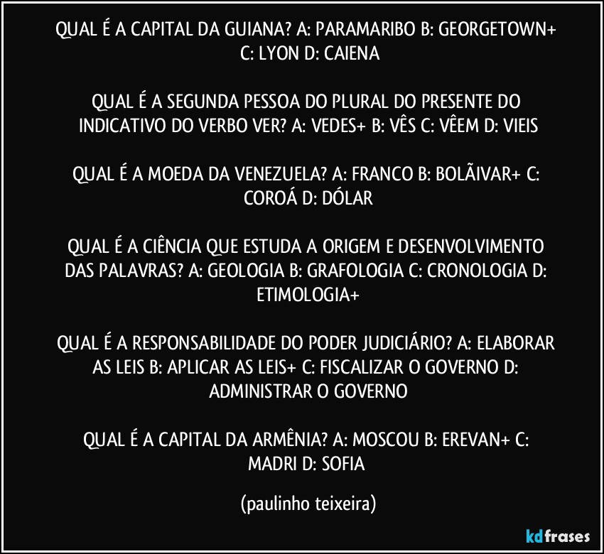 QUAL É A CAPITAL DA GUIANA? A: PARAMARIBO  B: GEORGETOWN+  C: LYON  D: CAIENA

QUAL É A SEGUNDA PESSOA DO PLURAL DO PRESENTE DO INDICATIVO DO VERBO VER? A: VEDES+  B: VÊS  C: VÊEM  D: VIEIS

QUAL É A MOEDA DA VENEZUELA? A: FRANCO  B: BOLÃIVAR+  C: COROÁ  D: DÓLAR

QUAL É A CIÊNCIA QUE ESTUDA A ORIGEM E DESENVOLVIMENTO DAS PALAVRAS? A: GEOLOGIA  B: GRAFOLOGIA  C: CRONOLOGIA  D: ETIMOLOGIA+

QUAL É A RESPONSABILIDADE DO PODER JUDICIÁRIO? A: ELABORAR AS LEIS  B: APLICAR AS LEIS+  C: FISCALIZAR O GOVERNO   D: ADMINISTRAR O GOVERNO

QUAL É A CAPITAL DA ARMÊNIA? A: MOSCOU  B: EREVAN+  C: MADRI  D: SOFIA (paulinho teixeira)