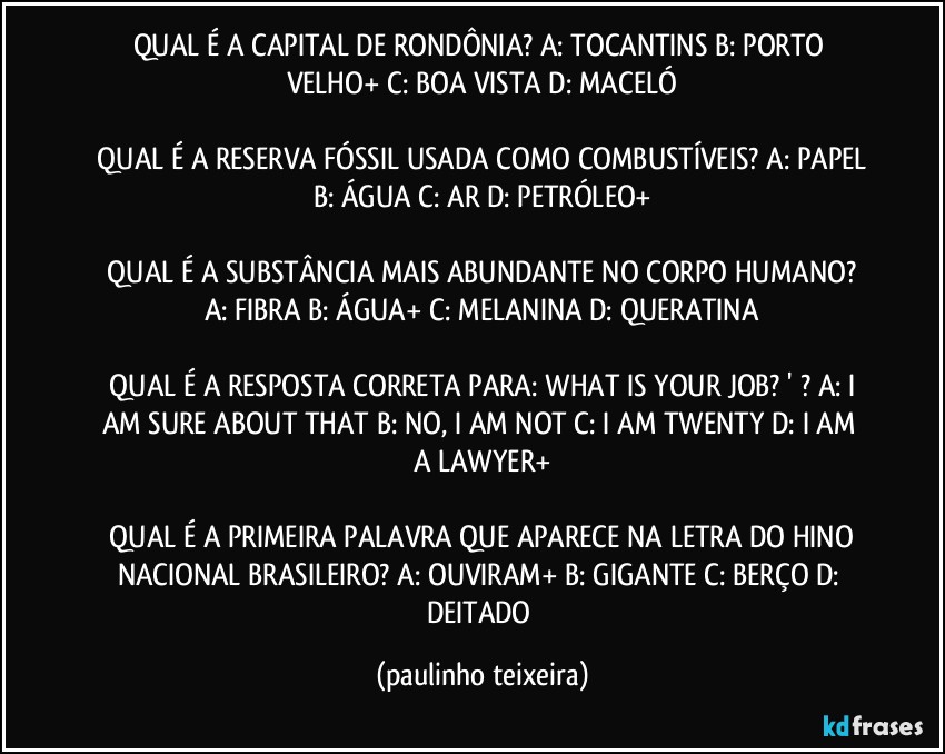 QUAL É A CAPITAL DE RONDÔNIA? A: TOCANTINS  B: PORTO VELHO+  C: BOA VISTA  D: MACELÓ

 QUAL É A RESERVA FÓSSIL USADA COMO COMBUSTÍVEIS?  A: PAPEL  B: ÁGUA  C: AR  D: PETRÓLEO+

 QUAL É A SUBSTÂNCIA MAIS ABUNDANTE NO CORPO HUMANO?  A: FIBRA  B: ÁGUA+  C: MELANINA  D: QUERATINA

 QUAL É A RESPOSTA CORRETA PARA:  WHAT IS YOUR JOB? ' ? A: I AM SURE ABOUT THAT  B: NO, I AM NOT  C: I AM TWENTY  D: I AM A LAWYER+

 QUAL É A PRIMEIRA PALAVRA QUE APARECE NA LETRA DO HINO NACIONAL BRASILEIRO?  A: OUVIRAM+  B: GIGANTE  C: BERÇO  D: DEITADO (paulinho teixeira)