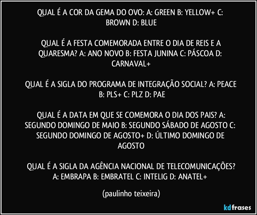 QUAL É A COR DA GEMA DO OVO:  A: GREEN  B: YELLOW+  C: BROWN  D: BLUE

 QUAL É A FESTA COMEMORADA ENTRE O DIA DE REIS E A QUARESMA?  A: ANO NOVO  B: FESTA JUNINA  C: PÁSCOA  D: CARNAVAL+

 QUAL É A SIGLA DO PROGRAMA DE INTEGRAÇÃO SOCIAL?  A: PEACE  B: PLS+  C: PLZ  D: PAE

 QUAL É A DATA EM QUE SE COMEMORA O DIA DOS PAIS?  A: SEGUNDO DOMINGO DE MAIO  B: SEGUNDO SÁBADO DE AGOSTO  C: SEGUNDO DOMINGO DE AGOSTO+  D: ÚLTIMO DOMINGO DE AGOSTO

 QUAL É A SIGLA DA AGÊNCIA NACIONAL DE TELECOMUNICAÇÕES?  A: EMBRAPA  B: EMBRATEL  C: INTELIG  D: ANATEL+ (paulinho teixeira)