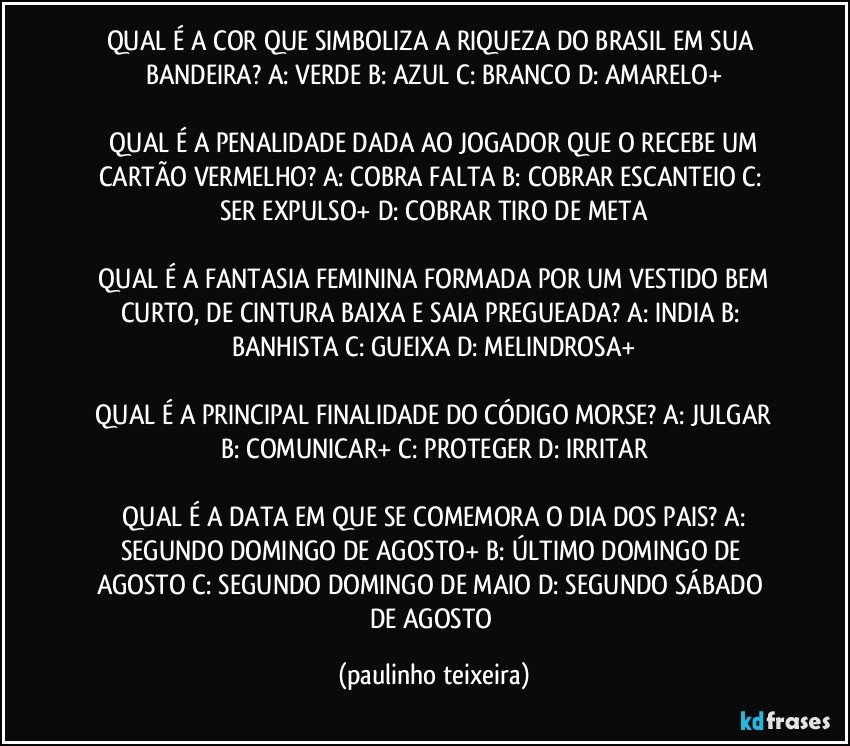 QUAL É A COR QUE SIMBOLIZA A RIQUEZA DO BRASIL EM SUA BANDEIRA? A: VERDE  B: AZUL  C: BRANCO  D: AMARELO+

 QUAL É A PENALIDADE DADA AO JOGADOR QUE O RECEBE UM CARTÃO VERMELHO?  A: COBRA FALTA  B: COBRAR ESCANTEIO  C: SER EXPULSO+  D: COBRAR TIRO DE META

 QUAL É A FANTASIA FEMININA FORMADA POR UM VESTIDO BEM CURTO, DE CINTURA BAIXA E SAIA PREGUEADA?  A: INDIA  B: BANHISTA  C: GUEIXA  D: MELINDROSA+

 QUAL É A PRINCIPAL FINALIDADE DO CÓDIGO MORSE?  A: JULGAR  B: COMUNICAR+  C: PROTEGER  D: IRRITAR

 QUAL É A DATA EM QUE SE COMEMORA O DIA DOS PAIS?  A: SEGUNDO DOMINGO DE AGOSTO+  B: ÚLTIMO DOMINGO DE AGOSTO  C: SEGUNDO DOMINGO DE MAIO  D: SEGUNDO SÁBADO DE AGOSTO (paulinho teixeira)