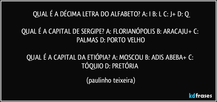 QUAL É A DÉCIMA LETRA DO ALFABETO? A: I  B: L  C: J+  D: Q

QUAL É A CAPITAL DE SERGIPE? A: FLORIANÓPOLIS  B: ARACAJU+  C: PALMAS  D: PORTO VELHO

QUAL É A CAPITAL DA ETIÓPIA? A: MOSCOU  B: ADIS ABEBA+  C: TÓQUIO  D: PRETÓRIA (paulinho teixeira)