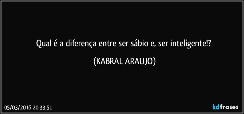 Qual é a diferença entre ser sábio e, ser inteligente!? (KABRAL ARAUJO)