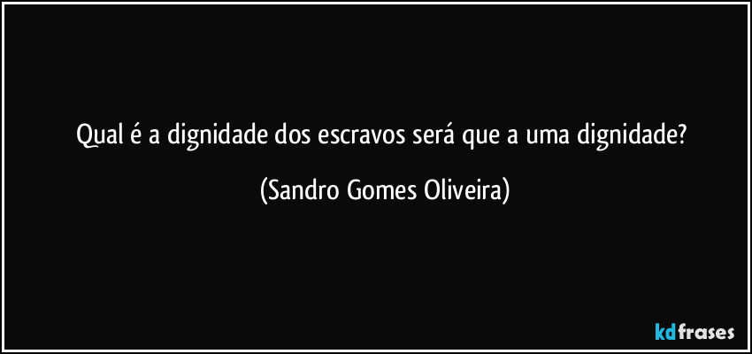 Qual é a dignidade dos escravos será que a uma dignidade? (Sandro Gomes Oliveira)