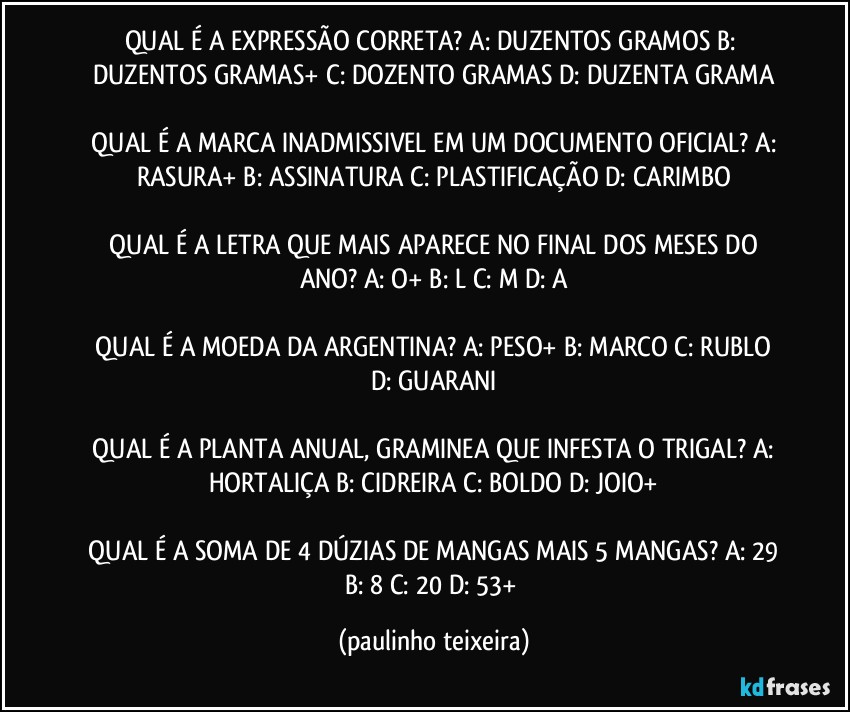 QUAL É A EXPRESSÃO CORRETA?  A: DUZENTOS GRAMOS  B: DUZENTOS GRAMAS+  C: DOZENTO GRAMAS  D: DUZENTA GRAMA

 QUAL É A MARCA INADMISSIVEL EM UM DOCUMENTO OFICIAL?  A: RASURA+  B: ASSINATURA  C: PLASTIFICAÇÃO  D: CARIMBO

 QUAL É A LETRA QUE MAIS APARECE NO FINAL DOS MESES DO ANO?  A: O+  B: L  C: M  D: A

 QUAL É A MOEDA DA ARGENTINA?  A: PESO+  B: MARCO  C: RUBLO  D: GUARANI

 QUAL É A PLANTA ANUAL, GRAMINEA QUE INFESTA O TRIGAL?  A: HORTALIÇA  B: CIDREIRA  C: BOLDO  D: JOIO+

 QUAL É A SOMA DE 4 DÚZIAS DE MANGAS MAIS 5 MANGAS?  A: 29  B: 8  C: 20  D: 53+ (paulinho teixeira)