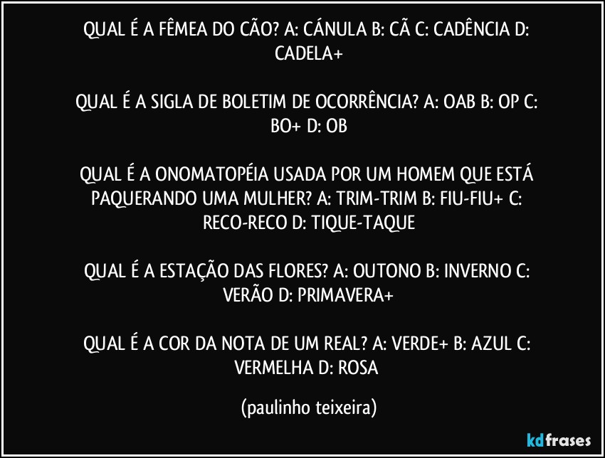 QUAL É A FÊMEA DO CÃO?  A: CÁNULA  B: CÃ  C: CADÊNCIA  D: CADELA+

QUAL É A SIGLA DE BOLETIM DE OCORRÊNCIA?  A: OAB  B: OP  C: BO+  D: OB

QUAL É A ONOMATOPÉIA USADA POR UM HOMEM QUE ESTÁ PAQUERANDO UMA MULHER?  A: TRIM-TRIM  B: FIU-FIU+  C: RECO-RECO  D: TIQUE-TAQUE

QUAL É A ESTAÇÃO DAS FLORES?  A: OUTONO  B: INVERNO  C: VERÃO  D: PRIMAVERA+

QUAL É A COR DA NOTA DE UM REAL?  A: VERDE+  B: AZUL  C: VERMELHA  D: ROSA (paulinho teixeira)