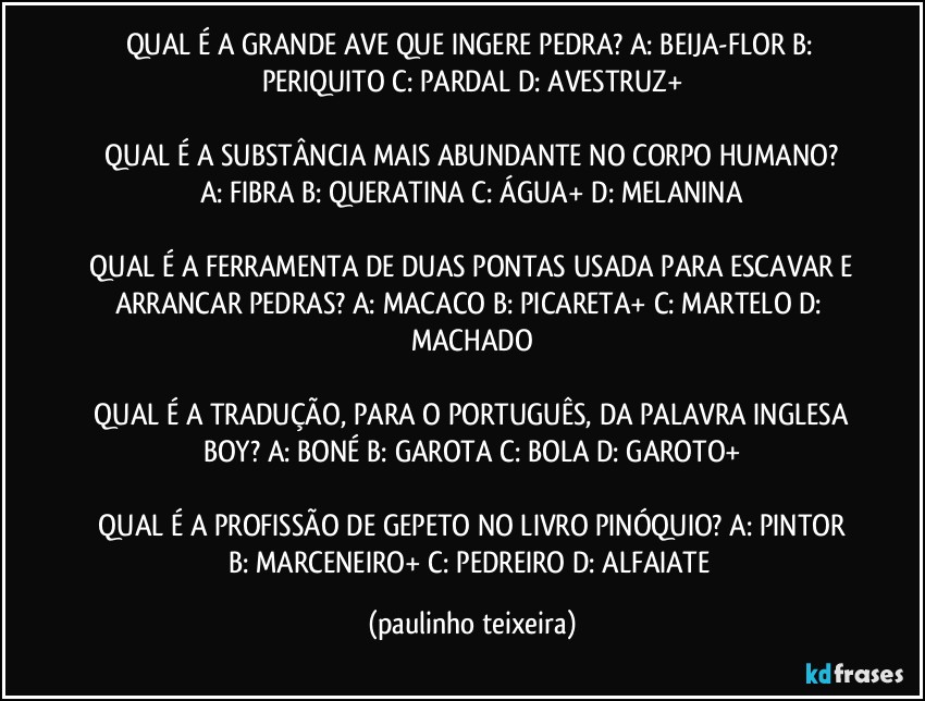 QUAL É A GRANDE AVE QUE INGERE PEDRA?  A: BEIJA-FLOR  B: PERIQUITO  C: PARDAL  D: AVESTRUZ+

 QUAL É A SUBSTÂNCIA MAIS ABUNDANTE NO CORPO HUMANO?  A: FIBRA  B: QUERATINA  C: ÁGUA+  D: MELANINA

 QUAL É A FERRAMENTA DE DUAS PONTAS USADA PARA ESCAVAR E ARRANCAR PEDRAS?  A: MACACO  B: PICARETA+  C: MARTELO  D: MACHADO

 QUAL É A TRADUÇÃO, PARA O PORTUGUÊS, DA PALAVRA INGLESA BOY?  A: BONÉ  B: GAROTA  C: BOLA  D: GAROTO+

 QUAL É A PROFISSÃO DE GEPETO NO LIVRO PINÓQUIO?  A: PINTOR  B: MARCENEIRO+  C: PEDREIRO  D: ALFAIATE (paulinho teixeira)