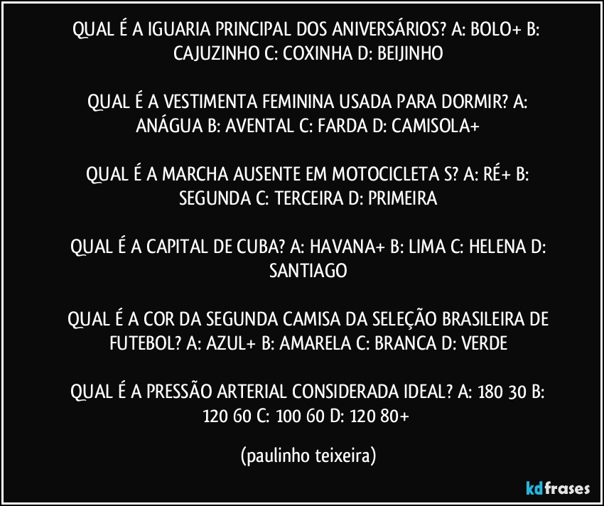 QUAL É A IGUARIA PRINCIPAL DOS ANIVERSÁRIOS?  A: BOLO+  B: CAJUZINHO  C: COXINHA  D: BEIJINHO

 QUAL É A VESTIMENTA FEMININA USADA PARA DORMIR?  A: ANÁGUA  B: AVENTAL  C: FARDA  D: CAMISOLA+

 QUAL É A MARCHA AUSENTE EM MOTOCICLETA S?  A: RÉ+  B: SEGUNDA  C: TERCEIRA  D: PRIMEIRA

 QUAL É A CAPITAL DE CUBA?  A: HAVANA+  B: LIMA  C: HELENA  D: SANTIAGO

 QUAL É A COR DA SEGUNDA CAMISA DA SELEÇÃO BRASILEIRA DE FUTEBOL?  A: AZUL+  B: AMARELA  C: BRANCA  D: VERDE

 QUAL É A PRESSÃO ARTERIAL CONSIDERADA  IDEAL?  A: 180/30  B: 120/60  C: 100/60  D:  120/80+ (paulinho teixeira)