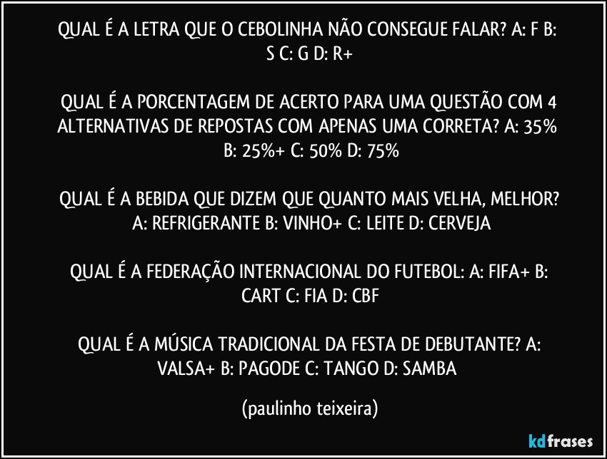 QUAL É A LETRA QUE O CEBOLINHA NÃO CONSEGUE FALAR?  A: F  B: S  C: G  D: R+

 QUAL É A PORCENTAGEM DE ACERTO PARA UMA QUESTÃO COM 4 ALTERNATIVAS DE REPOSTAS COM APENAS UMA CORRETA?  A: 35%  B: 25%+  C: 50%  D: 75%

 QUAL É A BEBIDA QUE DIZEM QUE QUANTO MAIS VELHA, MELHOR?  A: REFRIGERANTE  B: VINHO+  C: LEITE  D: CERVEJA

 QUAL É A FEDERAÇÃO INTERNACIONAL DO FUTEBOL:  A: FIFA+  B: CART  C: FIA  D: CBF

 QUAL É A MÚSICA TRADICIONAL DA FESTA DE DEBUTANTE?  A: VALSA+  B: PAGODE  C: TANGO  D: SAMBA (paulinho teixeira)