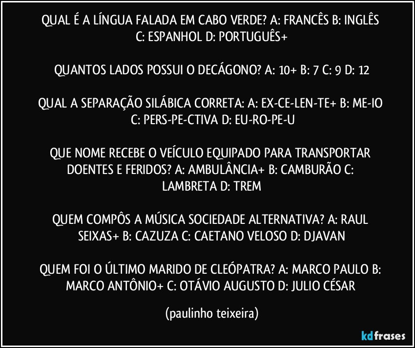 QUAL É A LÍNGUA FALADA EM CABO VERDE? A: FRANCÊS  B: INGLÊS  C: ESPANHOL  D: PORTUGUÊS+

QUANTOS LADOS POSSUI O DECÁGONO? A: 10+  B: 7  C: 9  D: 12

QUAL A SEPARAÇÃO SILÁBICA CORRETA: A: EX-CE-LEN-TE+  B: ME-IO  C: PERS-PE-CTIVA  D: EU-RO-PE-U

QUE NOME RECEBE O VEÍCULO EQUIPADO PARA TRANSPORTAR DOENTES E FERIDOS? A: AMBULÂNCIA+  B: CAMBURÃO  C: LAMBRETA  D: TREM

QUEM COMPÔS A MÚSICA SOCIEDADE ALTERNATIVA? A: RAUL SEIXAS+  B: CAZUZA  C: CAETANO VELOSO  D: DJAVAN

QUEM FOI O ÚLTIMO MARIDO DE CLEÓPATRA? A: MARCO PAULO  B: MARCO ANTÔNIO+  C: OTÁVIO AUGUSTO  D: JULIO CÉSAR (paulinho teixeira)