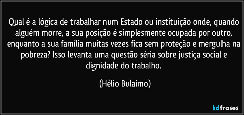Qual é a lógica de trabalhar num Estado ou instituição onde, quando alguém morre, a sua posição é simplesmente ocupada por outro, enquanto a sua família muitas vezes fica sem proteção e mergulha na pobreza? Isso levanta uma questão séria sobre justiça social e dignidade do trabalho. (Hélio Bulaimo)