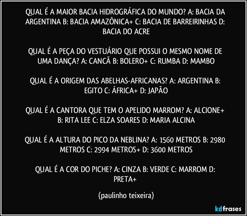 QUAL É A MAIOR BACIA HIDROGRÁFICA DO MUNDO? A: BACIA DA ARGENTINA  B: BACIA AMAZÔNICA+  C: BACIA DE BARREIRINHAS  D: BACIA DO ACRE

QUAL É A PEÇA DO VESTUÁRIO QUE POSSUI O MESMO NOME DE UMA DANÇA?  A: CANCÃ  B: BOLERO+  C: RUMBA  D: MAMBO

QUAL É A ORIGEM DAS ABELHAS-AFRICANAS? A: ARGENTINA  B: EGITO  C: ÁFRICA+  D: JAPÃO

QUAL É A CANTORA QUE TEM O APELIDO MARROM? A: ALCIONE+  B: RITA LEE  C: ELZA SOARES  D: MARIA ALCINA

QUAL É A ALTURA DO PICO DA NEBLINA? A: 1560 METROS  B: 2980 METROS  C: 2994 METROS+  D: 3600 METROS

QUAL É A COR DO PICHE? A: CINZA  B: VERDE  C: MARROM  D: PRETA+ (paulinho teixeira)