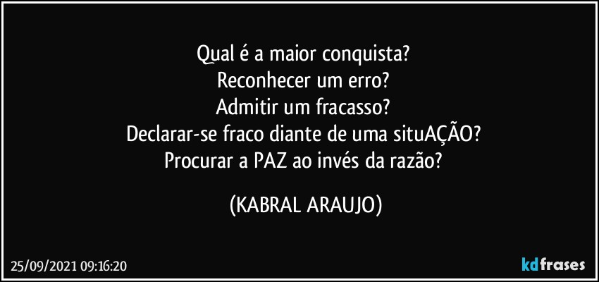 Qual é a maior conquista? 
Reconhecer um erro? 
Admitir um fracasso? 
Declarar-se fraco diante de uma situAÇÃO? 
Procurar a PAZ ao invés da razão? (KABRAL ARAUJO)