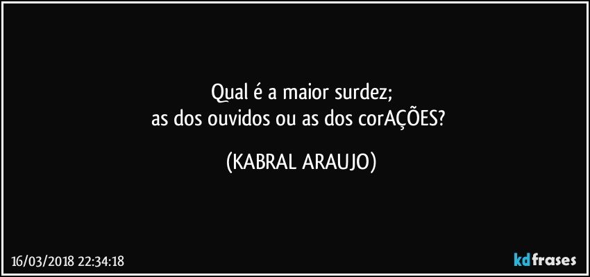 Qual é a maior surdez;
as dos ouvidos ou as dos corAÇÕES? (KABRAL ARAUJO)