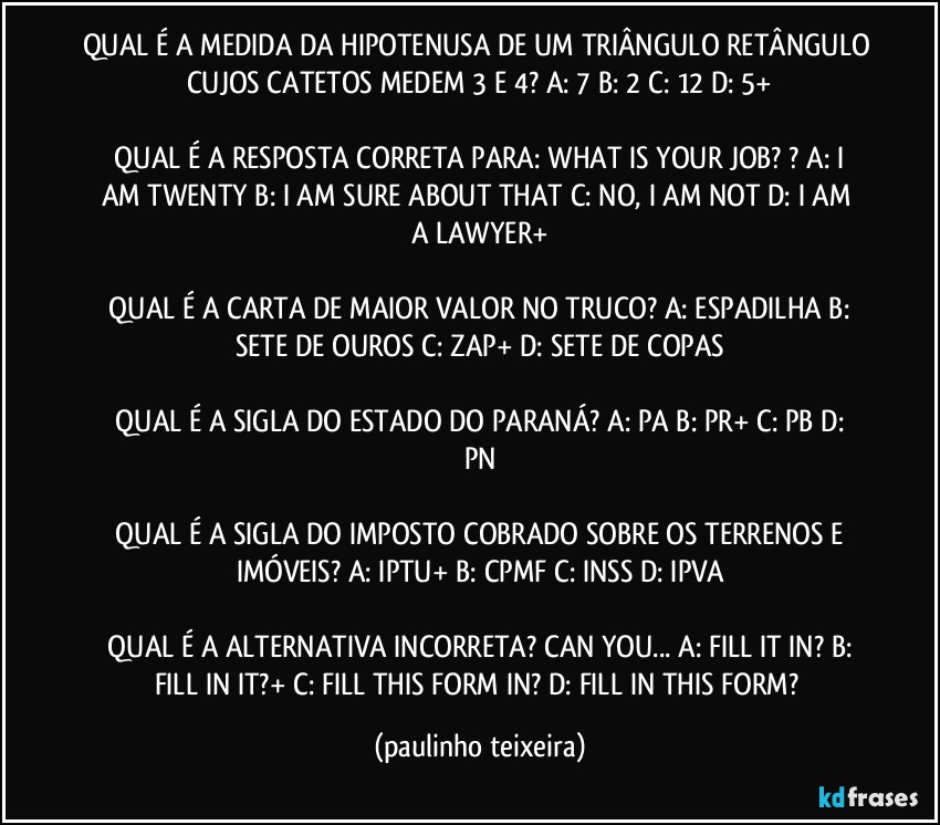 QUAL É A MEDIDA DA HIPOTENUSA DE UM TRIÂNGULO RETÂNGULO CUJOS CATETOS MEDEM 3 E 4?  A: 7  B: 2  C: 12  D: 5+

 QUAL É A RESPOSTA CORRETA PARA: WHAT IS YOUR JOB? ?  A: I AM TWENTY  B: I AM SURE ABOUT THAT  C: NO, I AM NOT  D: I AM A LAWYER+

 QUAL É A CARTA DE MAIOR VALOR NO TRUCO?  A: ESPADILHA  B: SETE DE OUROS  C: ZAP+  D: SETE DE COPAS

 QUAL É A SIGLA DO ESTADO DO PARANÁ?  A: PA  B: PR+  C: PB  D: PN

 QUAL É A SIGLA DO IMPOSTO COBRADO SOBRE OS TERRENOS E IMÓVEIS?  A: IPTU+  B: CPMF  C: INSS  D: IPVA

 QUAL É A ALTERNATIVA INCORRETA? CAN YOU...  A: FILL IT IN?  B: FILL IN IT?+  C: FILL THIS FORM IN?  D: FILL IN THIS FORM? (paulinho teixeira)