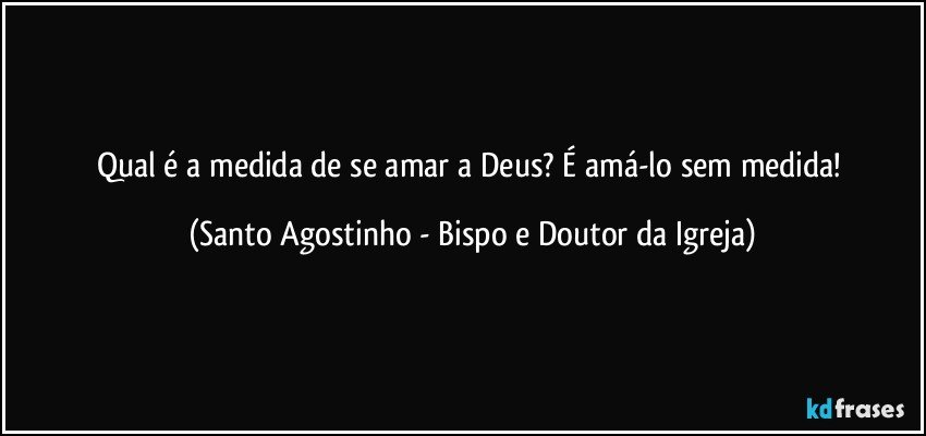 Qual é a medida de se amar a Deus? É amá-lo sem medida! (Santo Agostinho - Bispo e Doutor da Igreja)