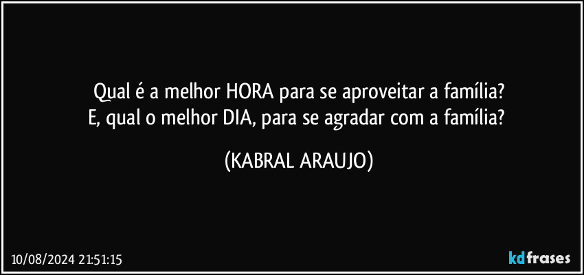 Qual é a melhor HORA para se aproveitar a família?
E, qual o melhor DIA, para se agradar com a família? (KABRAL ARAUJO)