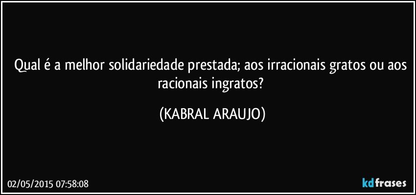 Qual é a melhor solidariedade prestada; aos irracionais gratos ou aos racionais ingratos? (KABRAL ARAUJO)