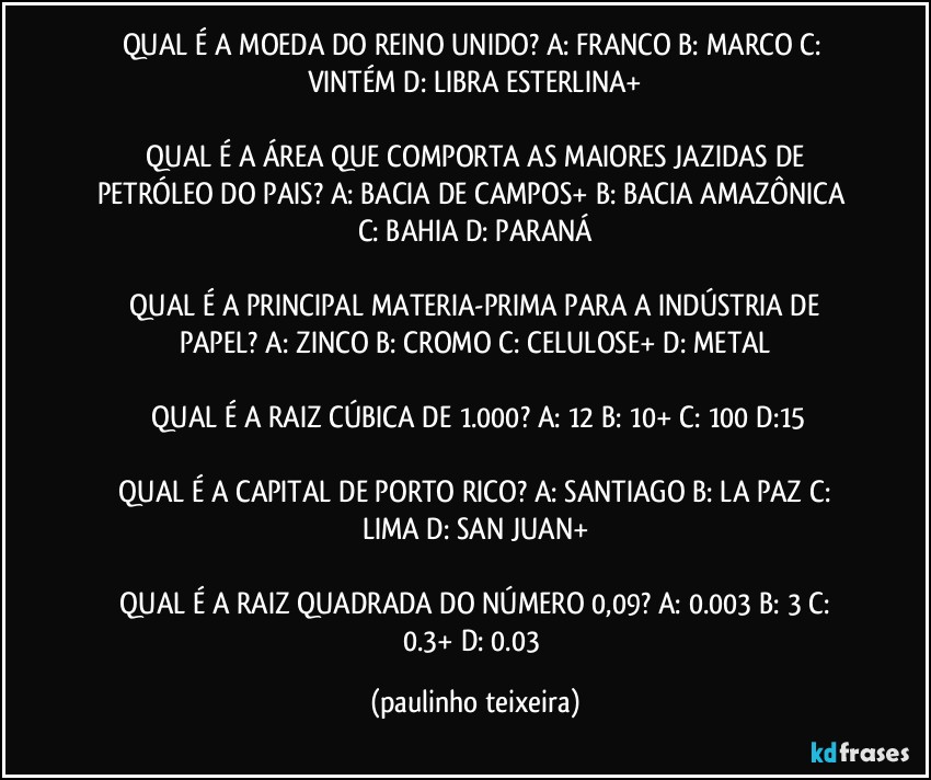 QUAL É A MOEDA DO REINO UNIDO?  A: FRANCO  B: MARCO  C: VINTÉM  D: LIBRA ESTERLINA+

 QUAL É A ÁREA QUE COMPORTA AS MAIORES JAZIDAS DE PETRÓLEO DO PAIS?  A: BACIA DE CAMPOS+  B: BACIA AMAZÔNICA  C: BAHIA  D: PARANÁ

 QUAL É A PRINCIPAL MATERIA-PRIMA PARA A INDÚSTRIA DE PAPEL?  A: ZINCO  B: CROMO  C: CELULOSE+  D: METAL

 QUAL É A RAIZ CÚBICA DE 1.000?  A: 12  B: 10+  C: 100  D:15

 QUAL É A CAPITAL DE PORTO RICO?  A: SANTIAGO  B: LA PAZ  C: LIMA  D: SAN JUAN+

 QUAL É A RAIZ QUADRADA DO NÚMERO 0,09?  A: 0.003  B: 3  C: 0.3+  D: 0.03 (paulinho teixeira)