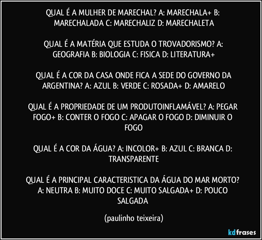 QUAL É A MULHER DE MARECHAL?  A: MARECHALA+  B: MARECHALADA  C: MARECHALIZ  D: MARECHALETA

 QUAL É A MATÉRIA QUE ESTUDA O TROVADORISMO?  A: GEOGRAFIA  B: BIOLOGIA  C: FISICA  D: LITERATURA+

 QUAL É A COR DA CASA ONDE FICA A SEDE DO GOVERNO DA ARGENTINA?  A: AZUL  B: VERDE  C: ROSADA+  D: AMARELO

QUAL É A PROPRIEDADE DE UM PRODUTOINFLAMÁVEL? A: PEGAR FOGO+  B: CONTER O FOGO  C: APAGAR O FOGO  D: DIMINUIR O FOGO

QUAL É A COR DA ÁGUA? A: INCOLOR+  B: AZUL  C: BRANCA  D: TRANSPARENTE

QUAL É A PRINCIPAL CARACTERISTICA DA ÁGUA DO MAR MORTO? A: NEUTRA  B: MUITO DOCE  C: MUITO SALGADA+  D: POUCO SALGADA (paulinho teixeira)