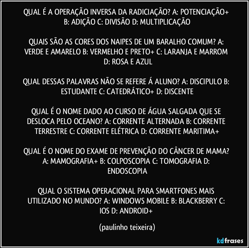 QUAL É A OPERAÇÃO INVERSA DA RADICIAÇÃO? A: POTENCIAÇÃO+  B: ADIÇÃO  C: DIVISÃO  D: MULTIPLICAÇÃO

QUAIS SÃO AS CORES DOS NAIPES DE UM BARALHO COMUM? A: VERDE E AMARELO  B: VERMELHO E PRETO+  C: LARANJA E MARROM  D: ROSA E AZUL

QUAL DESSAS PALAVRAS NÃO SE REFERE Á ALUNO? A: DISCIPULO  B: ESTUDANTE  C: CATEDRÁTICO+  D: DISCENTE

QUAL É O NOME DADO AO CURSO DE ÁGUA SALGADA QUE SE DESLOCA PELO OCEANO? A: CORRENTE ALTERNADA  B: CORRENTE TERRESTRE  C: CORRENTE ELÉTRICA   D: CORRENTE MARITIMA+

QUAL É O NOME DO EXAME DE PREVENÇÃO DO CÂNCER DE MAMA? A: MAMOGRAFIA+  B: COLPOSCOPIA  C: TOMOGRAFIA  D: ENDOSCOPIA

QUAL O SISTEMA OPERACIONAL PARA SMARTFONES MAIS UTILIZADO NO MUNDO? A: WINDOWS MOBILE  B: BLACKBERRY  C: IOS  D: ANDROID+ (paulinho teixeira)