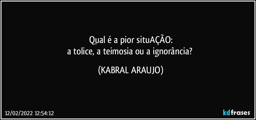 Qual é a pior situAÇÃO:
a tolice, a teimosia ou a ignorância? (KABRAL ARAUJO)