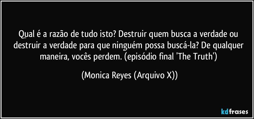 Qual é a razão de tudo isto? Destruir quem busca a verdade ou destruir a verdade para que ninguém possa buscá-la? De qualquer maneira, vocês perdem. (episódio final 'The Truth') (Monica Reyes (Arquivo X))