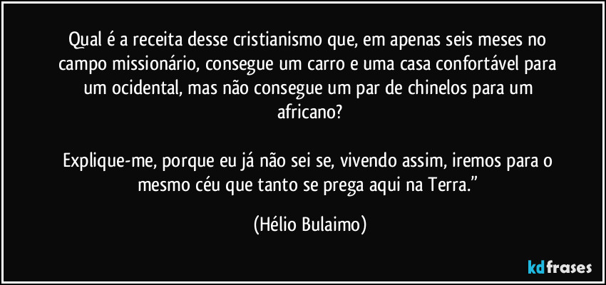 Qual é a receita desse cristianismo que, em apenas seis meses no campo missionário, consegue um carro e uma casa confortável para um ocidental, mas não consegue um par de chinelos para um africano?

Explique-me, porque eu já não sei se, vivendo assim, iremos para o mesmo céu que tanto se prega aqui na Terra.” (Hélio Bulaimo)
