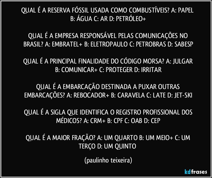 QUAL É A RESERVA FÓSSIL USADA COMO COMBUSTÍVEIS?  A: PAPEL  B: ÁGUA  C: AR  D: PETRÓLEO+

 QUAL É A EMPRESA RESPONSÁVEL PELAS COMUNICAÇÕES NO BRASIL?  A: EMBRATEL+  B: ELETROPAULO  C: PETROBRAS  D: SABESP

 QUAL É A PRINCIPAL FINALIDADE DO CÓDIGO MORSA?  A: JULGAR  B: COMUNICAR+  C: PROTEGER  D: IRRITAR

 QUAL É A EMBARCAÇÃO DESTINADA A PUXAR OUTRAS EMBARCAÇÕES?  A: REBOCADOR+  B: CARAVELA  C: LATE  D: JET-SKI

 QUAL É A SIGLA QUE IDENTIFICA O REGISTRO PROFISSIONAL DOS MÉDICOS?  A: CRM+  B: CPF  C: OAB  D: CEP

 QUAL É A MAIOR FRAÇÃO?  A: UM QUARTO  B: UM MEIO+  C: UM TERÇO  D: UM QUINTO (paulinho teixeira)