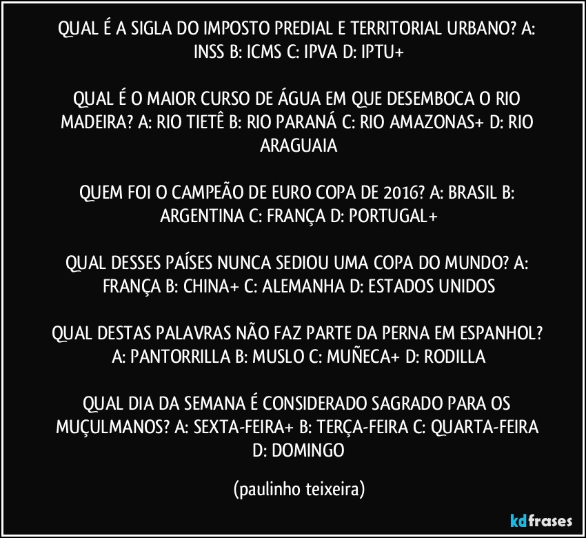 QUAL É A SIGLA DO IMPOSTO PREDIAL E TERRITORIAL URBANO? A: INSS  B: ICMS  C: IPVA  D: IPTU+

QUAL É O MAIOR CURSO DE ÁGUA EM QUE DESEMBOCA O RIO MADEIRA? A: RIO TIETÊ   B: RIO PARANÁ  C: RIO AMAZONAS+  D: RIO ARAGUAIA

QUEM FOI O CAMPEÃO DE EURO COPA DE 2016? A: BRASIL  B: ARGENTINA  C: FRANÇA  D: PORTUGAL+

QUAL DESSES PAÍSES NUNCA SEDIOU UMA COPA DO MUNDO? A: FRANÇA  B: CHINA+  C: ALEMANHA  D: ESTADOS UNIDOS

QUAL DESTAS PALAVRAS NÃO FAZ PARTE DA PERNA EM ESPANHOL? A: PANTORRILLA  B: MUSLO  C: MUÑECA+  D: RODILLA

QUAL DIA DA SEMANA É CONSIDERADO SAGRADO PARA OS MUÇULMANOS? A: SEXTA-FEIRA+  B: TERÇA-FEIRA  C: QUARTA-FEIRA  D: DOMINGO (paulinho teixeira)