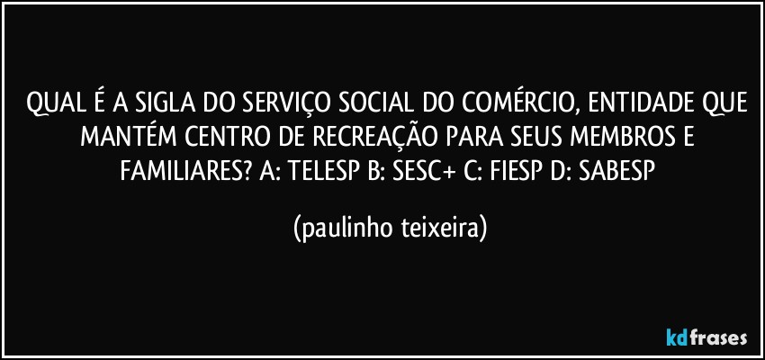 QUAL É A SIGLA DO SERVIÇO SOCIAL DO COMÉRCIO, ENTIDADE QUE MANTÉM CENTRO DE RECREAÇÃO PARA SEUS MEMBROS E FAMILIARES? A: TELESP  B: SESC+  C: FIESP  D: SABESP (paulinho teixeira)