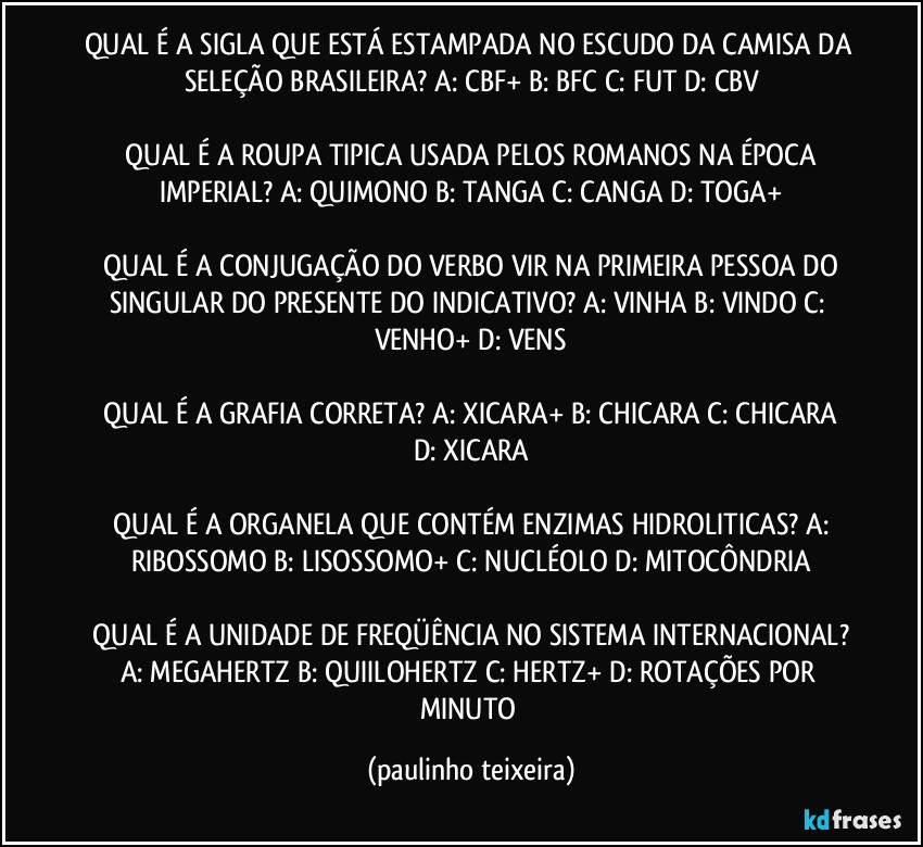 QUAL É A SIGLA QUE ESTÁ ESTAMPADA NO ESCUDO DA CAMISA DA SELEÇÃO BRASILEIRA?  A: CBF+  B: BFC  C: FUT  D: CBV

 QUAL É A ROUPA TIPICA USADA PELOS ROMANOS NA ÉPOCA IMPERIAL?  A: QUIMONO  B: TANGA  C: CANGA  D: TOGA+

 QUAL É A CONJUGAÇÃO DO VERBO VIR NA PRIMEIRA PESSOA DO SINGULAR DO PRESENTE DO INDICATIVO?  A: VINHA  B: VINDO  C: VENHO+  D: VENS

 QUAL É A GRAFIA CORRETA?  A: XICARA+  B: CHICARA  C: CHICARA  D: XICARA

 QUAL É A ORGANELA QUE CONTÉM ENZIMAS HIDROLITICAS?  A: RIBOSSOMO  B: LISOSSOMO+  C: NUCLÉOLO  D: MITOCÔNDRIA

 QUAL É A UNIDADE DE FREQÜÊNCIA NO SISTEMA INTERNACIONAL?  A: MEGAHERTZ  B: QUIILOHERTZ  C: HERTZ+  D: ROTAÇÕES POR MINUTO (paulinho teixeira)