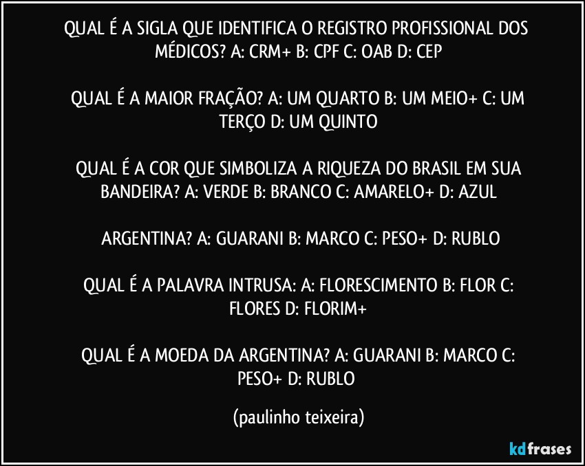 QUAL É A SIGLA QUE IDENTIFICA O REGISTRO PROFISSIONAL DOS MÉDICOS?  A: CRM+  B: CPF  C: OAB  D: CEP

 QUAL É A MAIOR FRAÇÃO?  A: UM QUARTO  B: UM MEIO+  C: UM TERÇO  D: UM QUINTO

 QUAL É A COR QUE SIMBOLIZA A RIQUEZA DO BRASIL EM SUA BANDEIRA?  A: VERDE  B: BRANCO  C: AMARELO+  D: AZUL

 ARGENTINA?  A: GUARANI  B: MARCO  C: PESO+  D: RUBLO

 QUAL É A PALAVRA INTRUSA:  A: FLORESCIMENTO  B: FLOR  C: FLORES  D: FLORIM+

 QUAL É A MOEDA DA ARGENTINA?  A: GUARANI  B: MARCO  C: PESO+  D: RUBLO (paulinho teixeira)