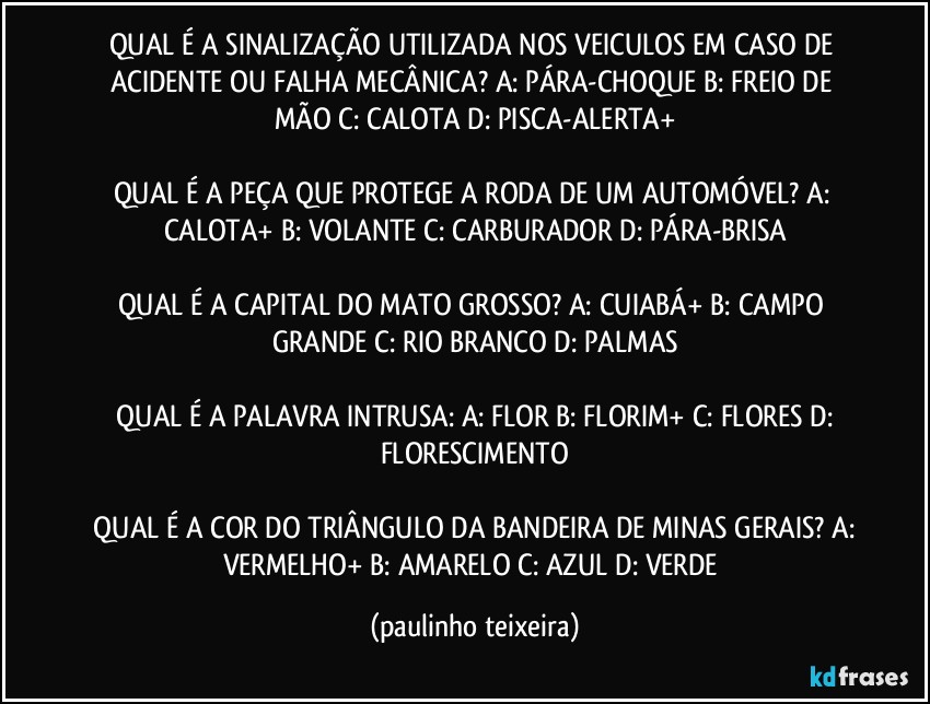 QUAL É A SINALIZAÇÃO UTILIZADA NOS VEICULOS EM CASO DE ACIDENTE OU FALHA MECÂNICA?  A: PÁRA-CHOQUE  B: FREIO DE MÃO  C: CALOTA  D: PISCA-ALERTA+

QUAL É A PEÇA QUE PROTEGE A RODA DE UM AUTOMÓVEL?  A: CALOTA+  B: VOLANTE  C: CARBURADOR  D: PÁRA-BRISA

QUAL É A CAPITAL DO MATO GROSSO?  A: CUIABÁ+  B: CAMPO GRANDE  C: RIO BRANCO  D: PALMAS

 QUAL É A PALAVRA INTRUSA:  A: FLOR  B: FLORIM+  C: FLORES  D: FLORESCIMENTO

 QUAL É A COR DO TRIÂNGULO DA BANDEIRA DE MINAS GERAIS?  A: VERMELHO+  B: AMARELO  C: AZUL  D: VERDE (paulinho teixeira)