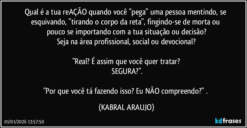 Qual é a tua reAÇÃO quando você "pega" uma pessoa mentindo, se esquivando, "tirando o corpo da reta", fingindo-se de morta ou pouco se importando com a tua situação ou decisão?
Seja na área profissional, social ou devocional?

"Real? É assim que você quer tratar?
 SEGURA?".

"Por que você tá fazendo isso? Eu NÃO compreendo?" . (KABRAL ARAUJO)