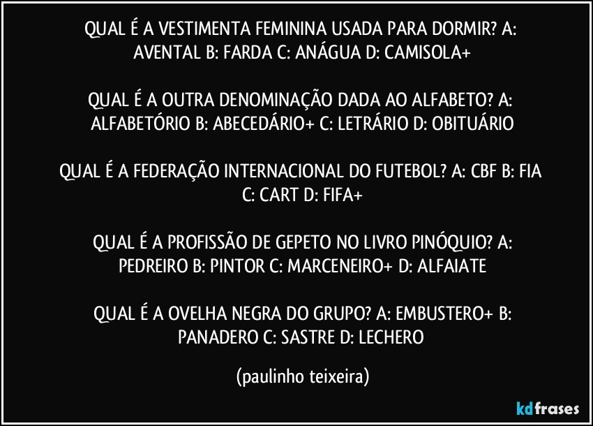 QUAL É A VESTIMENTA FEMININA USADA PARA DORMIR?  A: AVENTAL  B: FARDA  C: ANÁGUA  D: CAMISOLA+

QUAL É A OUTRA DENOMINAÇÃO DADA AO ALFABETO?  A: ALFABETÓRIO  B: ABECEDÁRIO+  C: LETRÁRIO  D: OBITUÁRIO

QUAL É A FEDERAÇÃO INTERNACIONAL DO FUTEBOL?  A: CBF  B: FIA  C: CART  D: FIFA+

 QUAL É A PROFISSÃO DE GEPETO NO LIVRO PINÓQUIO?  A: PEDREIRO  B: PINTOR  C: MARCENEIRO+  D: ALFAIATE

 QUAL É A OVELHA NEGRA DO GRUPO?  A: EMBUSTERO+  B: PANADERO  C: SASTRE  D: LECHERO (paulinho teixeira)