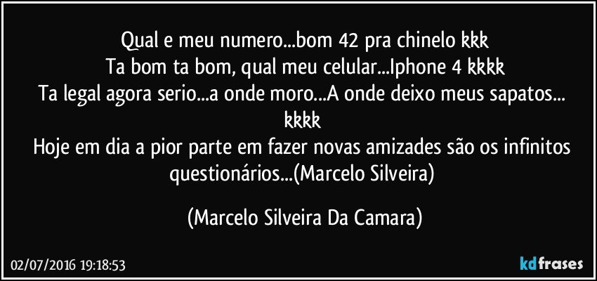 Qual e meu numero...bom 42 pra chinelo kkk
Ta bom ta bom, qual meu celular...Iphone 4 kkkk
Ta legal agora serio...a onde moro...A onde deixo meus sapatos... kkkk 
Hoje em dia a pior parte em fazer novas amizades são os infinitos questionários...(Marcelo Silveira) (Marcelo Silveira Da Camara)