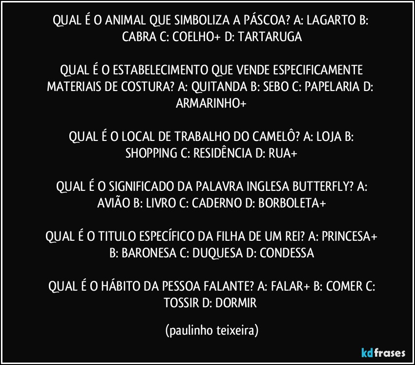 QUAL É O ANIMAL QUE SIMBOLIZA A PÁSCOA?  A: LAGARTO  B: CABRA  C: COELHO+  D: TARTARUGA

 QUAL É O ESTABELECIMENTO QUE VENDE ESPECIFICAMENTE MATERIAIS DE COSTURA? A: QUITANDA  B: SEBO  C: PAPELARIA  D: ARMARINHO+

 QUAL É O LOCAL DE TRABALHO DO CAMELÔ?  A: LOJA  B: SHOPPING  C: RESIDÊNCIA  D: RUA+

 QUAL É O SIGNIFICADO DA PALAVRA INGLESA BUTTERFLY?  A: AVIÃO  B: LIVRO  C: CADERNO  D: BORBOLETA+

 QUAL É O TITULO ESPECÍFICO DA FILHA DE UM REI?  A: PRINCESA+  B: BARONESA  C: DUQUESA  D: CONDESSA

 QUAL É O HÁBITO DA PESSOA FALANTE?  A: FALAR+  B: COMER  C: TOSSIR  D: DORMIR (paulinho teixeira)