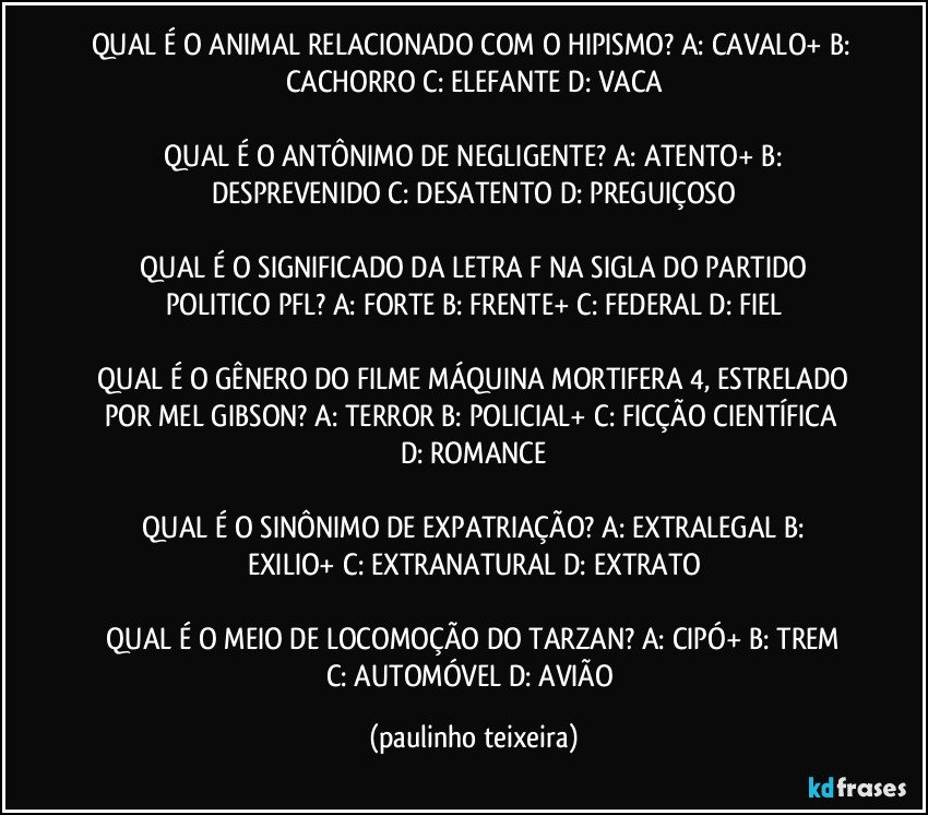 QUAL É O ANIMAL RELACIONADO COM O HIPISMO?  A: CAVALO+  B: CACHORRO  C: ELEFANTE  D: VACA

 QUAL É O ANTÔNIMO DE NEGLIGENTE?  A: ATENTO+  B: DESPREVENIDO  C: DESATENTO  D: PREGUIÇOSO

 QUAL É O SIGNIFICADO DA LETRA F NA SIGLA DO PARTIDO POLITICO PFL?  A: FORTE  B: FRENTE+  C: FEDERAL  D: FIEL

 QUAL É O GÊNERO DO FILME MÁQUINA MORTIFERA 4, ESTRELADO POR MEL GIBSON?  A: TERROR  B: POLICIAL+  C: FICÇÃO CIENTÍFICA  D: ROMANCE

 QUAL É O SINÔNIMO DE EXPATRIAÇÃO?  A: EXTRALEGAL  B: EXILIO+  C: EXTRANATURAL  D: EXTRATO

 QUAL É O MEIO DE LOCOMOÇÃO DO TARZAN?  A: CIPÓ+  B: TREM  C: AUTOMÓVEL  D: AVIÃO (paulinho teixeira)