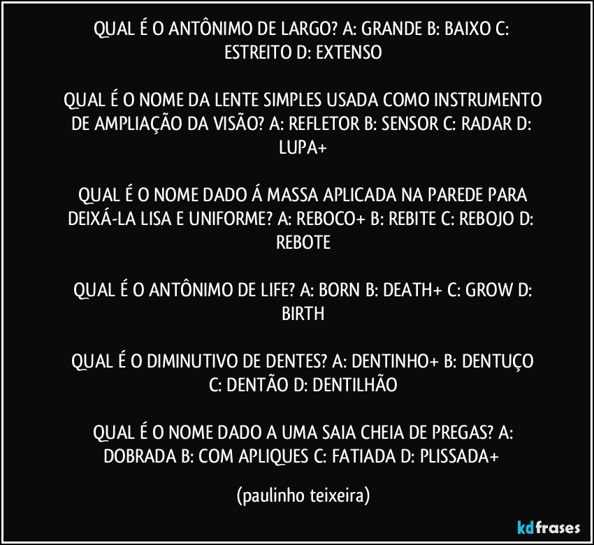 QUAL É O ANTÔNIMO DE LARGO?  A: GRANDE  B: BAIXO  C: ESTREITO  D: EXTENSO

 QUAL É O NOME DA LENTE SIMPLES USADA COMO INSTRUMENTO DE AMPLIAÇÃO DA VISÃO?  A: REFLETOR  B: SENSOR  C: RADAR  D: LUPA+

 QUAL É O NOME DADO Á MASSA APLICADA NA PAREDE PARA DEIXÁ-LA LISA E UNIFORME?  A: REBOCO+  B: REBITE  C: REBOJO  D: REBOTE

 QUAL É O ANTÔNIMO DE LIFE?  A: BORN  B: DEATH+  C: GROW  D: BIRTH

 QUAL É O DIMINUTIVO DE DENTES?  A: DENTINHO+  B: DENTUÇO  C: DENTÃO  D: DENTILHÃO

 QUAL É O NOME DADO A UMA SAIA CHEIA DE PREGAS?  A: DOBRADA  B: COM APLIQUES  C: FATIADA  D: PLISSADA+ (paulinho teixeira)