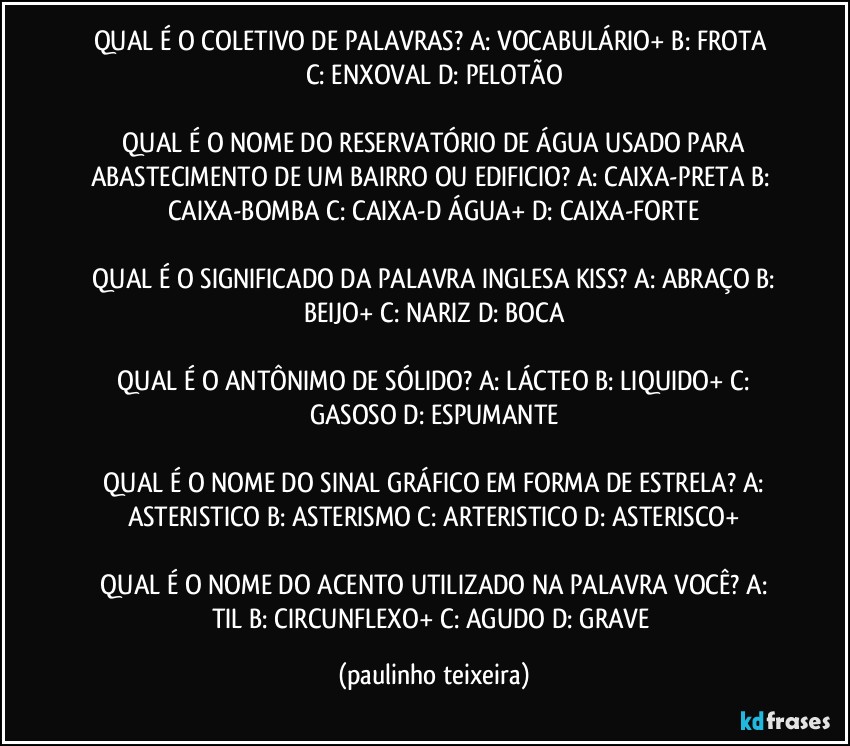 QUAL É O COLETIVO DE PALAVRAS?  A: VOCABULÁRIO+  B: FROTA  C: ENXOVAL  D: PELOTÃO

 QUAL É O NOME DO RESERVATÓRIO DE ÁGUA USADO PARA ABASTECIMENTO DE UM BAIRRO OU EDIFICIO?  A: CAIXA-PRETA  B: CAIXA-BOMBA  C: CAIXA-D ÁGUA+  D: CAIXA-FORTE

 QUAL É O SIGNIFICADO DA PALAVRA INGLESA KISS?  A: ABRAÇO  B: BEIJO+  C: NARIZ  D: BOCA

 QUAL É O ANTÔNIMO DE SÓLIDO?  A: LÁCTEO  B: LIQUIDO+  C: GASOSO  D: ESPUMANTE

 QUAL É O NOME DO SINAL GRÁFICO EM FORMA DE ESTRELA?  A: ASTERISTICO  B: ASTERISMO  C: ARTERISTICO  D: ASTERISCO+

 QUAL É O NOME DO ACENTO UTILIZADO NA PALAVRA VOCÊ?  A: TIL  B: CIRCUNFLEXO+  C: AGUDO  D: GRAVE (paulinho teixeira)