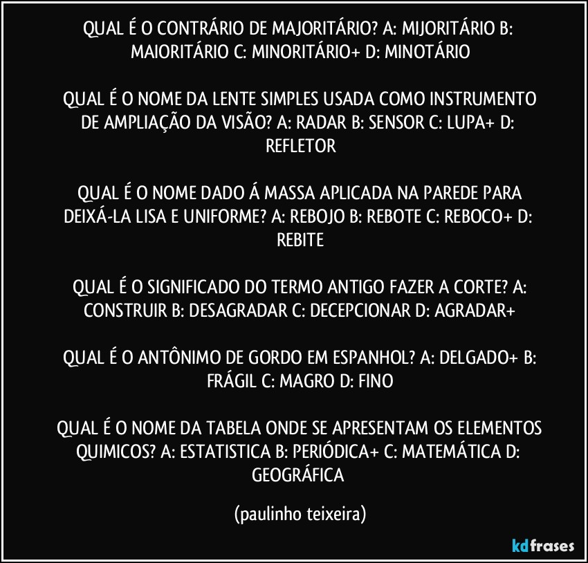 QUAL É O CONTRÁRIO DE MAJORITÁRIO?  A: MIJORITÁRIO  B: MAIORITÁRIO  C: MINORITÁRIO+  D: MINOTÁRIO

 QUAL É O NOME DA LENTE SIMPLES USADA COMO INSTRUMENTO DE AMPLIAÇÃO DA VISÃO?  A: RADAR  B: SENSOR  C: LUPA+  D: REFLETOR

 QUAL É O NOME DADO Á MASSA APLICADA NA PAREDE PARA DEIXÁ-LA LISA E UNIFORME?  A: REBOJO  B: REBOTE  C: REBOCO+  D: REBITE

 QUAL É O SIGNIFICADO DO TERMO ANTIGO FAZER A CORTE?  A: CONSTRUIR  B: DESAGRADAR  C: DECEPCIONAR  D: AGRADAR+

 QUAL É O ANTÔNIMO DE GORDO EM ESPANHOL?  A: DELGADO+  B: FRÁGIL  C: MAGRO  D: FINO

 QUAL É O NOME DA TABELA ONDE SE APRESENTAM OS ELEMENTOS QUIMICOS? A: ESTATISTICA  B: PERIÓDICA+  C: MATEMÁTICA  D: GEOGRÁFICA (paulinho teixeira)