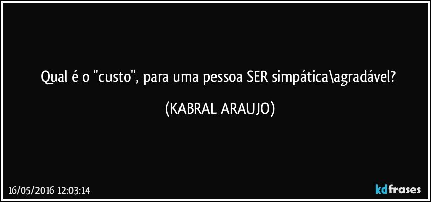 Qual é o "custo", para uma pessoa SER simpática\agradável? (KABRAL ARAUJO)