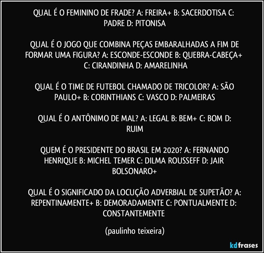 QUAL É O FEMININO DE FRADE?  A: FREIRA+  B: SACERDOTISA  C: PADRE  D: PITONISA

 QUAL É O JOGO QUE COMBINA PEÇAS EMBARALHADAS A FIM DE FORMAR UMA FIGURA?  A: ESCONDE-ESCONDE  B: QUEBRA-CABEÇA+  C: CIRANDINHA  D: AMARELINHA

 QUAL É O TIME DE FUTEBOL CHAMADO DE TRICOLOR?  A: SÃO PAULO+  B: CORINTHIANS  C: VASCO  D: PALMEIRAS

 QUAL É O ANTÔNIMO DE MAL?  A: LEGAL  B: BEM+  C: BOM  D: RUIM

 QUEM É O PRESIDENTE DO BRASIL EM 2020?  A: FERNANDO HENRIQUE  B: MICHEL TEMER  C: DILMA ROUSSEFF  D: JAIR BOLSONARO+

 QUAL É O SIGNIFICADO DA LOCUÇÃO ADVERBIAL DE SUPETÃO?  A: REPENTINAMENTE+  B: DEMORADAMENTE  C: PONTUALMENTE  D: CONSTANTEMENTE (paulinho teixeira)