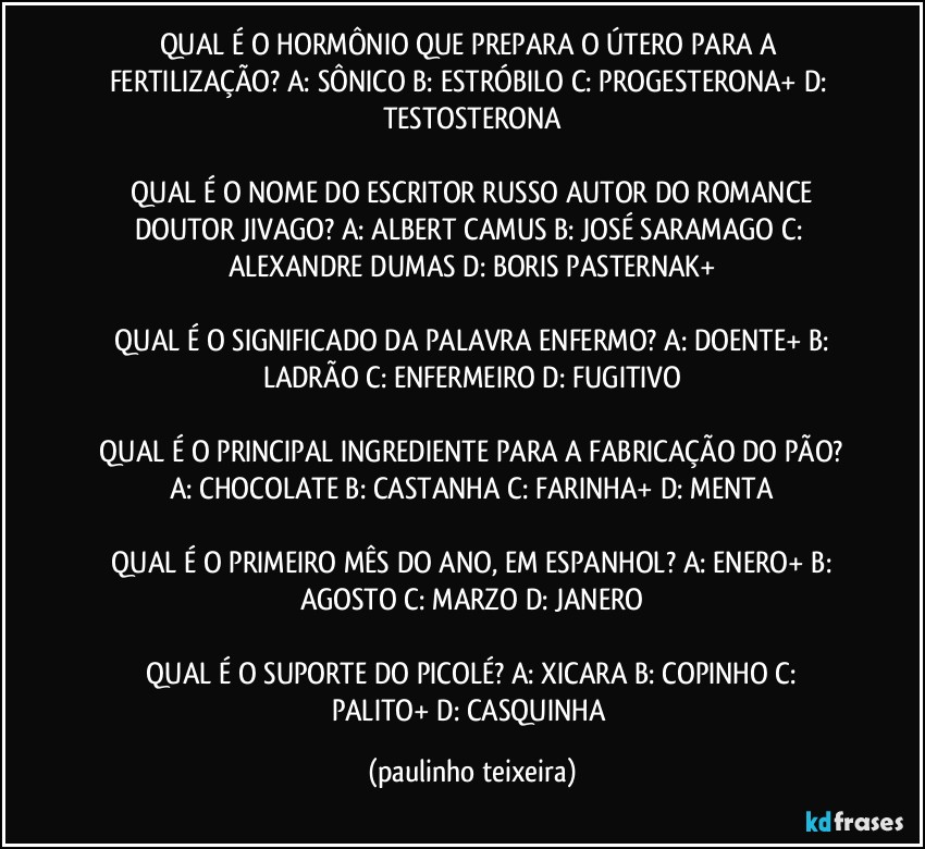 QUAL É O HORMÔNIO QUE PREPARA O ÚTERO PARA A FERTILIZAÇÃO?  A: SÔNICO  B: ESTRÓBILO  C: PROGESTERONA+  D: TESTOSTERONA

 QUAL É O NOME DO ESCRITOR RUSSO AUTOR DO ROMANCE DOUTOR JIVAGO?  A: ALBERT CAMUS  B: JOSÉ SARAMAGO  C: ALEXANDRE DUMAS  D: BORIS PASTERNAK+

 QUAL É O SIGNIFICADO DA PALAVRA ENFERMO?  A: DOENTE+  B: LADRÃO  C: ENFERMEIRO  D: FUGITIVO

 QUAL É O PRINCIPAL INGREDIENTE PARA A FABRICAÇÃO DO PÃO?  A: CHOCOLATE  B: CASTANHA  C: FARINHA+  D: MENTA

 QUAL É O PRIMEIRO MÊS DO ANO, EM ESPANHOL?  A: ENERO+  B: AGOSTO  C: MARZO  D: JANERO

 QUAL É O SUPORTE DO PICOLÉ?  A: XICARA  B: COPINHO  C: PALITO+  D: CASQUINHA (paulinho teixeira)