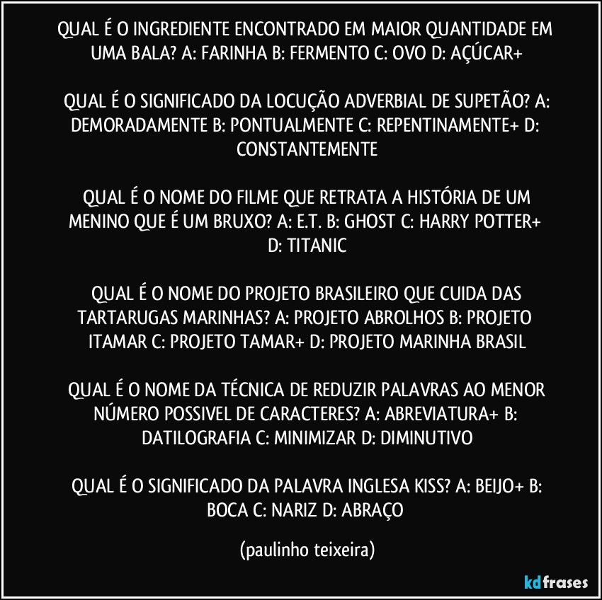 QUAL É O INGREDIENTE ENCONTRADO EM MAIOR QUANTIDADE EM UMA BALA?  A: FARINHA  B: FERMENTO  C: OVO  D: AÇÚCAR+

 QUAL É O SIGNIFICADO DA LOCUÇÃO ADVERBIAL DE SUPETÃO?  A: DEMORADAMENTE  B: PONTUALMENTE  C: REPENTINAMENTE+  D: CONSTANTEMENTE

 QUAL É O NOME DO FILME QUE RETRATA A HISTÓRIA DE UM MENINO QUE É UM BRUXO?  A: E.T.  B: GHOST  C: HARRY POTTER+  D: TITANIC

 QUAL É O NOME DO PROJETO BRASILEIRO QUE CUIDA DAS TARTARUGAS MARINHAS?  A: PROJETO ABROLHOS  B: PROJETO ITAMAR  C: PROJETO TAMAR+  D: PROJETO MARINHA BRASIL

 QUAL É O NOME DA TÉCNICA DE REDUZIR PALAVRAS AO MENOR NÚMERO POSSIVEL DE CARACTERES?  A: ABREVIATURA+  B: DATILOGRAFIA  C: MINIMIZAR  D: DIMINUTIVO

 QUAL É O SIGNIFICADO DA PALAVRA INGLESA KISS?  A: BEIJO+  B: BOCA  C: NARIZ  D: ABRAÇO (paulinho teixeira)