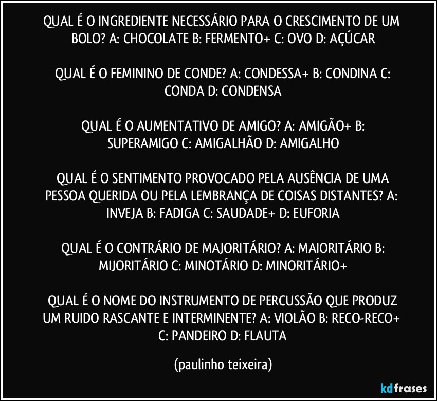 QUAL É O INGREDIENTE NECESSÁRIO PARA O CRESCIMENTO DE UM BOLO?  A: CHOCOLATE  B: FERMENTO+  C: OVO  D: AÇÚCAR

 QUAL É O FEMININO DE CONDE?  A: CONDESSA+  B: CONDINA  C: CONDA  D: CONDENSA

 QUAL É O AUMENTATIVO DE AMIGO?  A: AMIGÃO+  B: SUPERAMIGO  C: AMIGALHÃO  D: AMIGALHO

 QUAL É O SENTIMENTO PROVOCADO PELA AUSÊNCIA DE UMA PESSOA QUERIDA OU PELA LEMBRANÇA DE COISAS DISTANTES?  A: INVEJA  B: FADIGA  C: SAUDADE+  D: EUFORIA

 QUAL É O CONTRÁRIO DE MAJORITÁRIO?  A: MAIORITÁRIO  B: MIJORITÁRIO  C: MINOTÁRIO  D: MINORITÁRIO+

 QUAL É O NOME DO INSTRUMENTO DE PERCUSSÃO QUE PRODUZ UM RUIDO RASCANTE E INTERMINENTE?  A: VIOLÃO  B: RECO-RECO+  C: PANDEIRO  D: FLAUTA (paulinho teixeira)