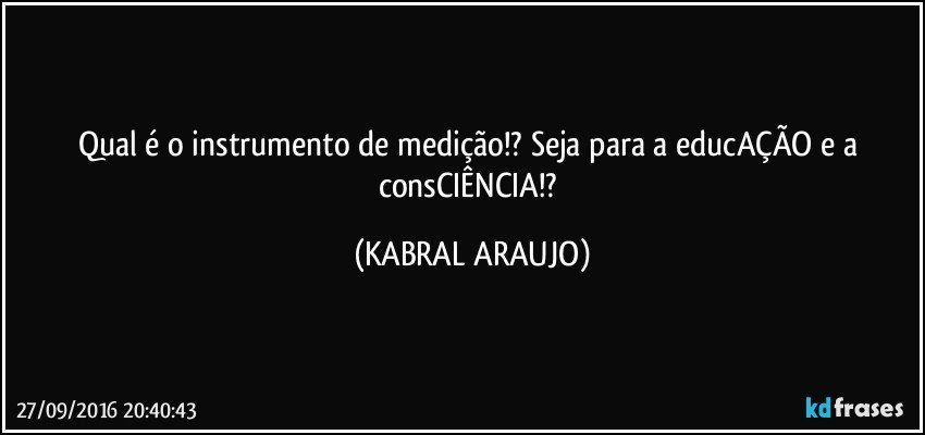 Qual é o instrumento de medição!? Seja para a educAÇÃO e a consCIÊNCIA!? (KABRAL ARAUJO)