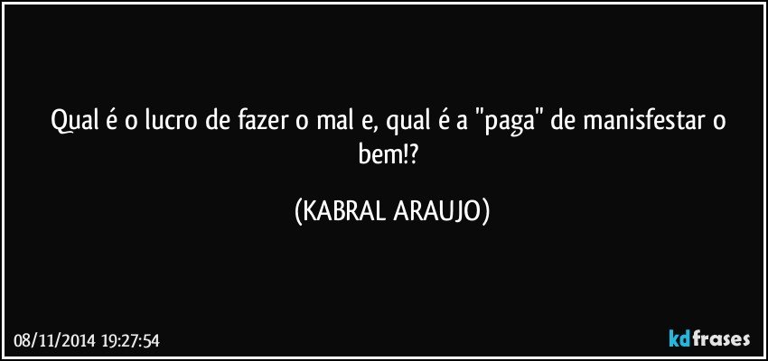 Qual é o lucro de fazer o mal e, qual é a "paga" de manisfestar o bem!? (KABRAL ARAUJO)