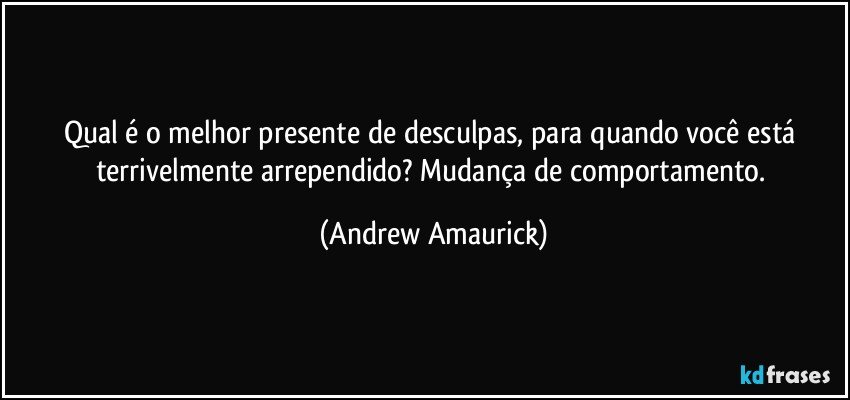 Qual é o melhor presente de desculpas, para quando você está terrivelmente arrependido? Mudança de comportamento. (Andrew Amaurick)